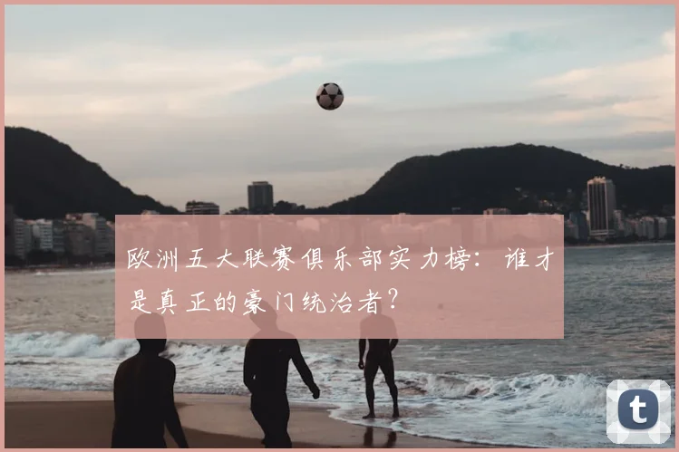 欧洲五大联赛俱乐部实力榜:谁才是真正的豪门统治者?