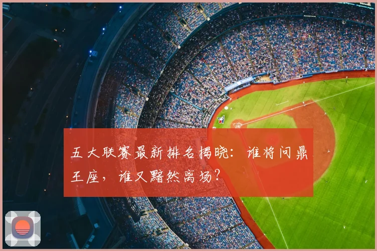 五大联赛最新排名揭晓：谁将问鼎王座，谁又黯然离场？