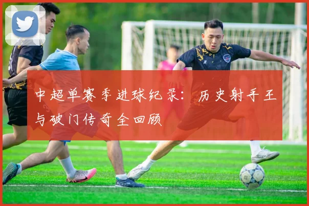 中超单赛季进球纪录：历史射手王与破门传奇全回顾