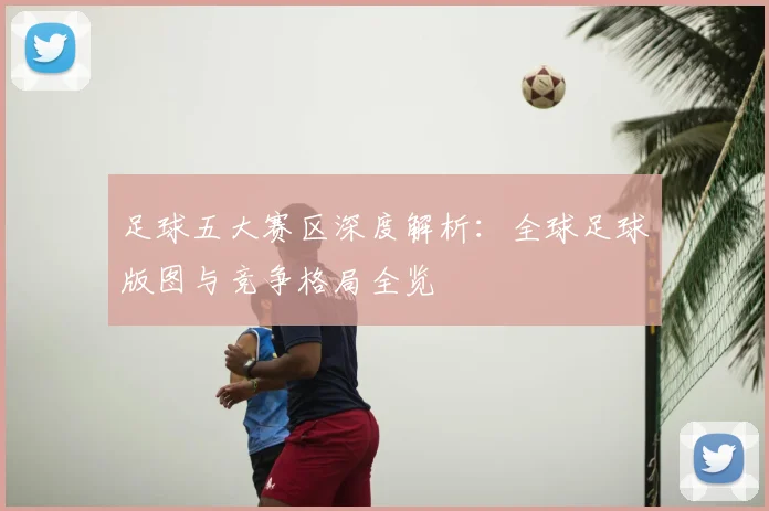 足球五大赛区深度解析:全球足球版图与竞争格局全览