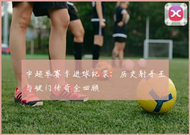 中超单赛季进球纪录：历史射手王与破门传奇全回顾